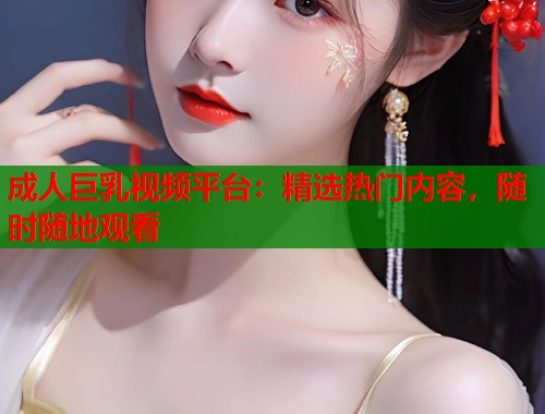 成人巨乳视频平台：精选热门内容，随时随地观看