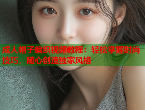 成人帽子编织视频教程：轻松掌握时尚技巧，随心创造独家风格