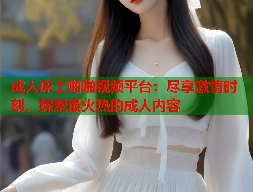 成人床上啪啪视频平台：尽享激情时刻，探索最火热的成人内容
