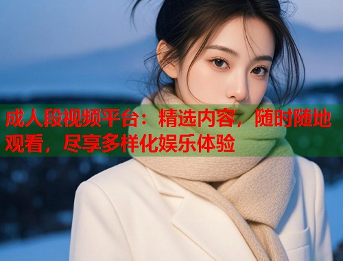 成人段视频平台：精选内容，随时随地观看，尽享多样化娱乐体验