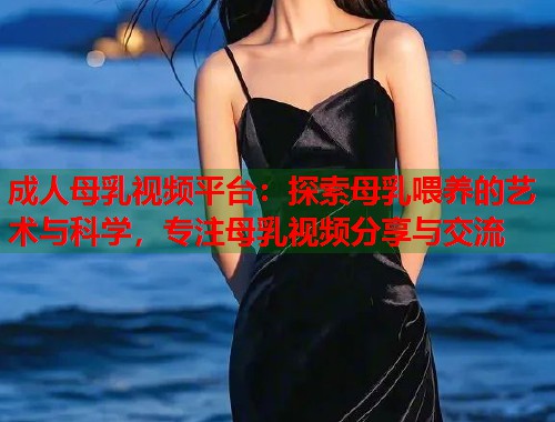 成人母乳视频平台：探索母乳喂养的艺术与科学，专注母乳视频分享与交流