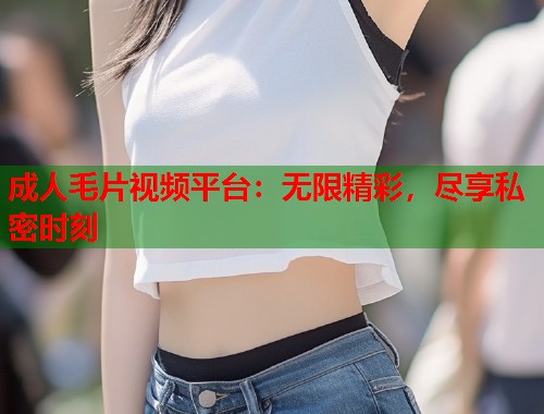 成人毛片视频平台：无限精彩，尽享私密时刻