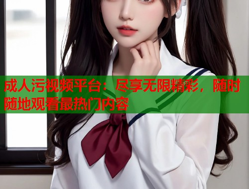 成人污视频平台：尽享无限精彩，随时随地观看最热门内容