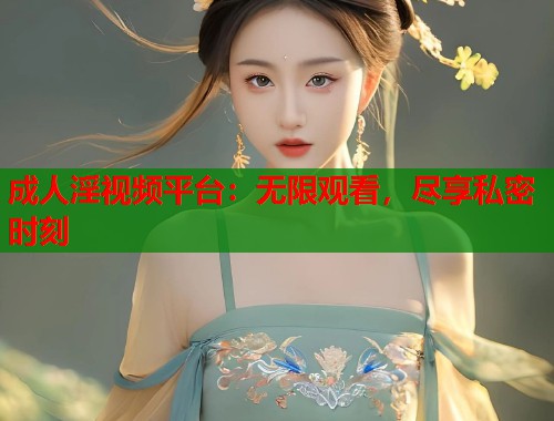 成人淫视频平台：无限观看，尽享私密时刻