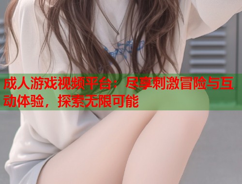 成人游戏视频平台：尽享刺激冒险与互动体验，探索无限可能