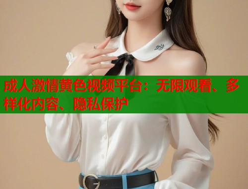 成人激情黄色视频平台：无限观看、多样化内容、隐私保护