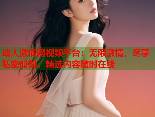 成人激情网视频平台：无限激情，尽享私密时刻，精选内容随时在线