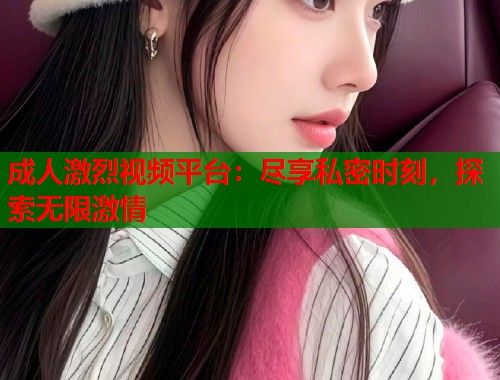 成人激烈视频平台：尽享私密时刻，探索无限激情