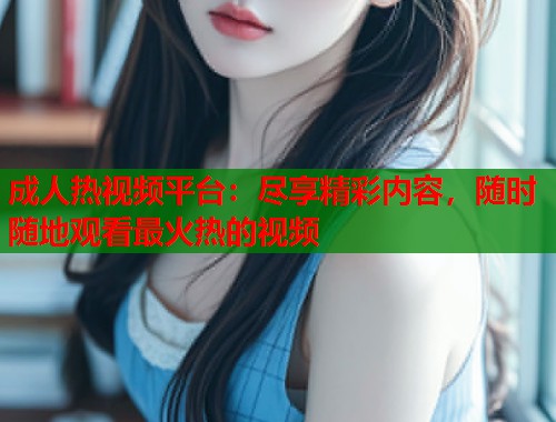 成人热视频平台：尽享精彩内容，随时随地观看最火热的视频