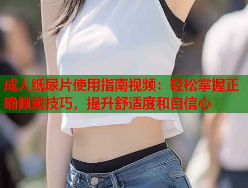 成人纸尿片使用指南视频：轻松掌握正确佩戴技巧，提升舒适度和自信心