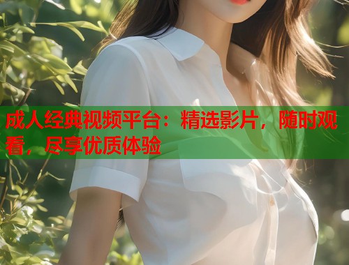 成人经典视频平台：精选影片，随时观看，尽享优质体验