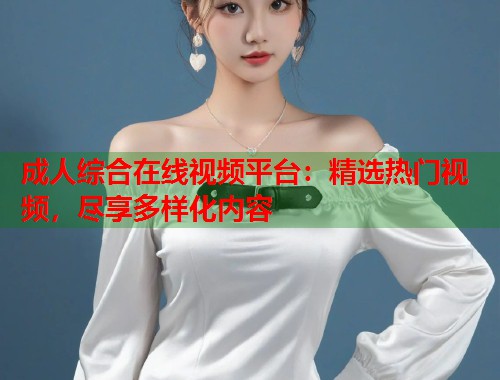 成人综合在线视频平台：精选热门视频，尽享多样化内容