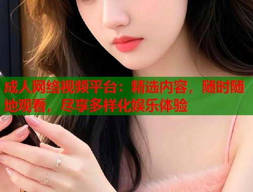 成人网络视频平台：精选内容，随时随地观看，尽享多样化娱乐体验
