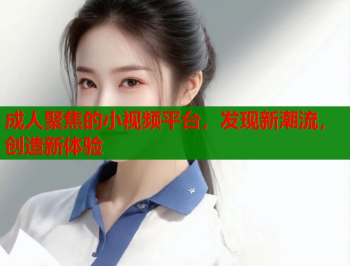 成人聚焦的小视频平台，发现新潮流，创造新体验