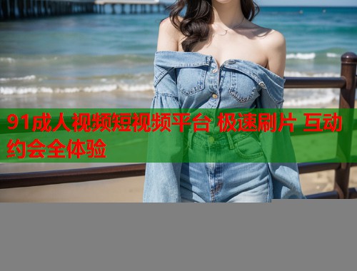 91成人视频短视频平台 极速刷片 互动约会全体验