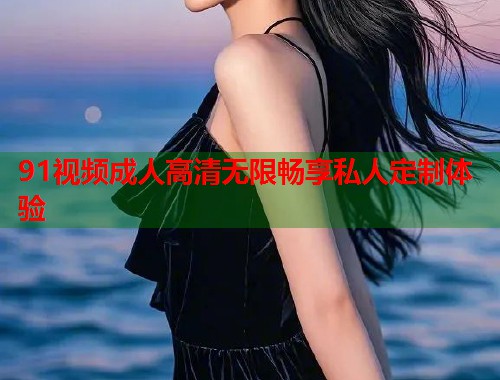 91视频成人高清无限畅享私人定制体验