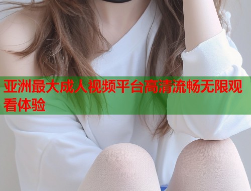 亚洲最大成人视频平台高清流畅无限观看体验