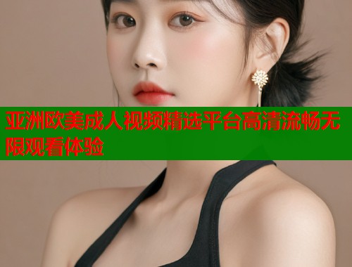 亚洲欧美成人视频精选平台高清流畅无限观看体验