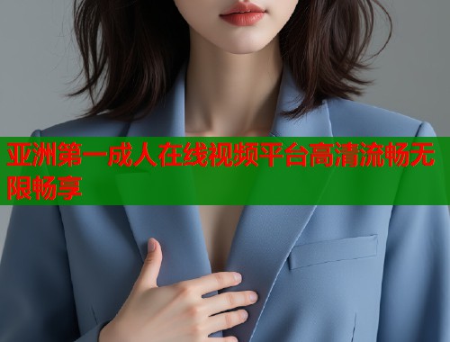 亚洲第一成人在线视频平台高清流畅无限畅享