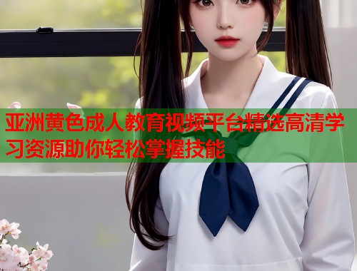 亚洲黄色成人教育视频平台精选高清学习资源助你轻松掌握技能