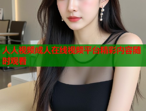 人人视频成人在线视频平台精彩内容随时观看