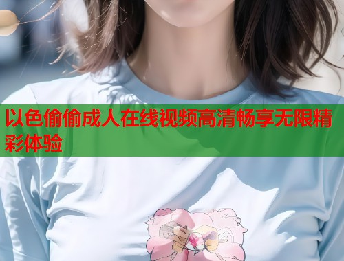 以色偷偷成人在线视频高清畅享无限精彩体验