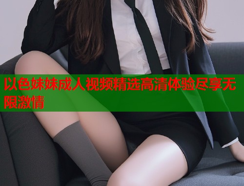 以色妹妹成人视频精选高清体验尽享无限激情