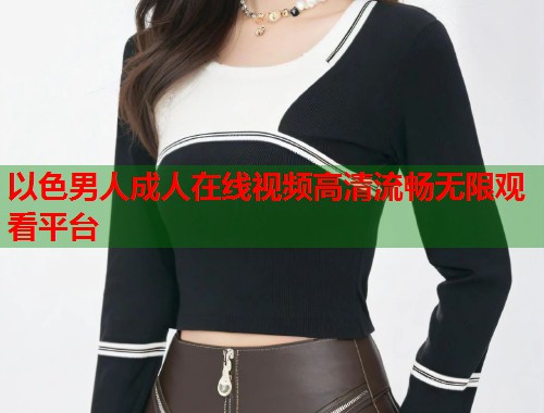 以色男人成人在线视频高清流畅无限观看平台