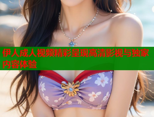 伊人成人视频精彩呈现高清影视与独家内容体验