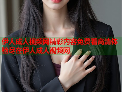 伊人成人视频网精彩内容免费看高清体验尽在伊人成人视频网
