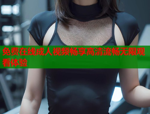 免费在线成人视频畅享高清流畅无限观看体验