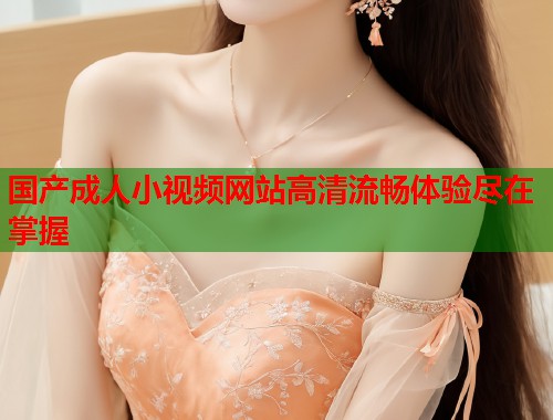 国产成人小视频网站高清流畅体验尽在掌握
