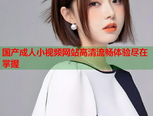 国产成人小视频网站高清流畅体验尽在掌握