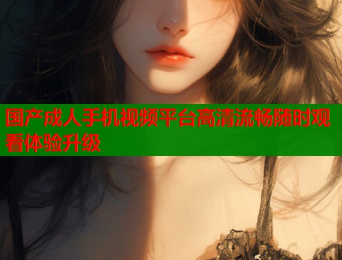 国产成人手机视频平台高清流畅随时观看体验升级