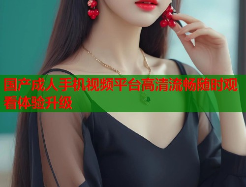 国产成人手机视频平台高清流畅随时观看体验升级