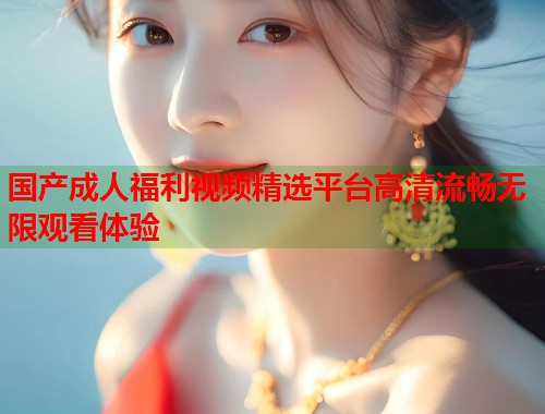 国产成人福利视频精选平台高清流畅无限观看体验