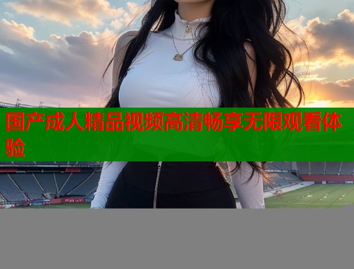 国产成人精品视频高清畅享无限观看体验