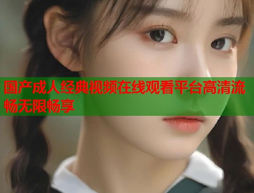 国产成人经典视频在线观看平台高清流畅无限畅享