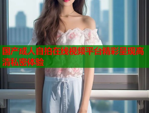 国产成人自拍在线视频平台精彩呈现高清私密体验