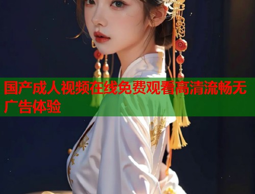 国产成人视频在线免费观看高清流畅无广告体验