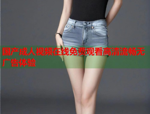 国产成人视频在线免费观看高清流畅无广告体验