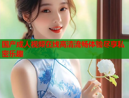 国产成人视频在线高清流畅体验尽享私密乐趣