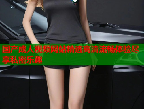 国产成人视频网站精选高清流畅体验尽享私密乐趣