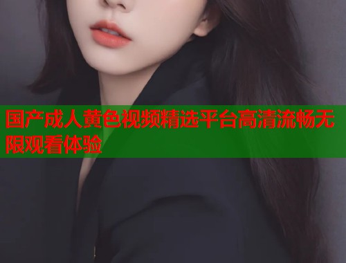 国产成人黄色视频精选平台高清流畅无限观看体验