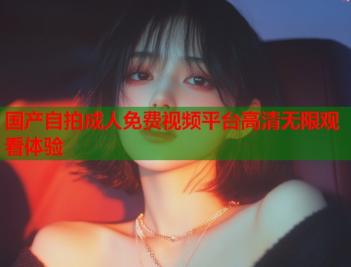 国产自拍成人免费视频平台高清无限观看体验