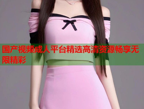 国产视频成人平台精选高清资源畅享无限精彩