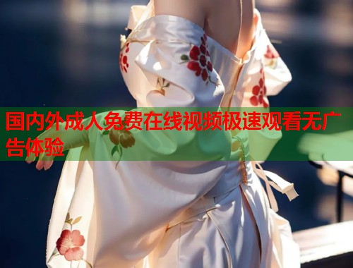 国内外成人免费在线视频极速观看无广告体验
