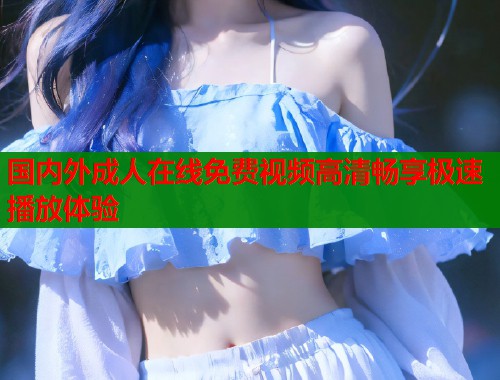 国内外成人在线免费视频高清畅享极速播放体验