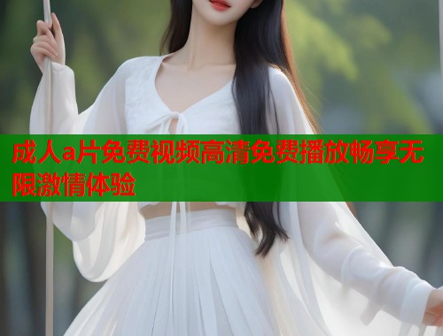成人a片免费视频高清免费播放畅享无限激情体验