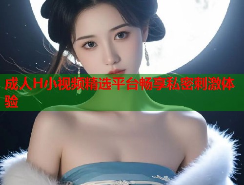 成人H小视频精选平台畅享私密刺激体验